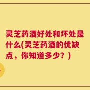 灵芝药酒好处和坏处是什么(灵芝药酒的优缺点，你知道多少？)