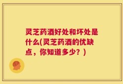 灵芝药酒好处和坏处是什么(灵芝药酒的优缺点，你知道多少？)