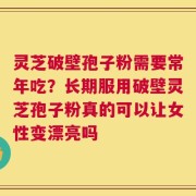 灵芝破壁孢子粉需要常年吃？长期服用破壁灵芝孢子粉真的可以让女性变漂亮吗
