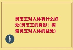 灵芝王对人体有什么好处(灵芝王的身影：探索灵芝对人体的益处)