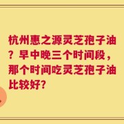 杭州惠之源灵芝孢子油？早中晚三个时间段，那个时间吃灵芝孢子油比较好？