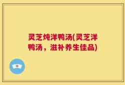 灵芝炖洋鸭汤(灵芝洋鸭汤，滋补养生佳品)