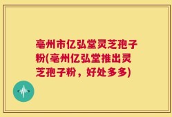 亳州市亿弘堂灵芝孢子粉(亳州亿弘堂推出灵芝孢子粉，好处多多)