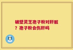 破壁灵芝孢子粉对肝脏？孢子粉会伤肝吗