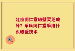 北京同仁堂破壁灵芝成分？乐氏同仁堂采用什么破壁技术
