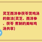 灵芝西洋参茯苓煲鸡汤的做法(灵芝、西洋参、茯苓 煮制的美味鸡汤共享)