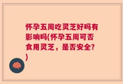 怀孕五周吃灵芝好吗有影响吗(怀孕五周可否食用灵芝，是否安全？)