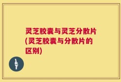 灵芝胶囊与灵芝分散片(灵芝胶囊与分散片的区别)