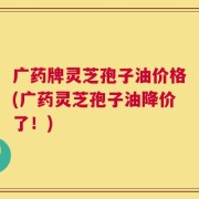 广药牌灵芝孢子油价格(广药灵芝孢子油降价了！)
