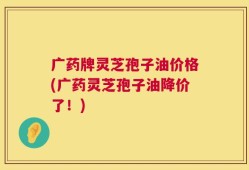 广药牌灵芝孢子油价格(广药灵芝孢子油降价了！)