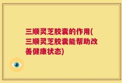 三顺灵芝胶囊的作用(三顺灵芝胶囊能帮助改善健康状态)