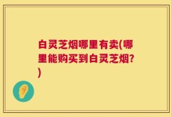 白灵芝烟哪里有卖(哪里能购买到白灵芝烟？)