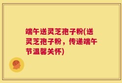 端午送灵芝孢子粉(送灵芝孢子粉，传递端午节温馨关怀)