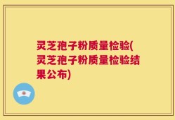 灵芝孢子粉质量检验(灵芝孢子粉质量检验结果公布)