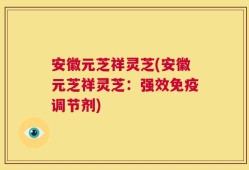 安徽元芝祥灵芝(安徽元芝祥灵芝：强效免疫调节剂)