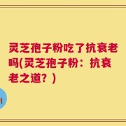 灵芝孢子粉吃了抗衰老吗(灵芝孢子粉：抗衰老之道？)