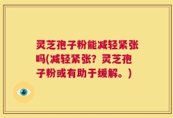 灵芝孢子粉能减轻紧张吗(减轻紧张？灵芝孢子粉或有助于缓解。)