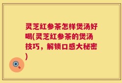 灵芝红参茶怎样煲汤好喝(灵芝红参茶的煲汤技巧，解锁口感大秘密)