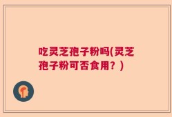 吃灵芝孢子粉吗(灵芝孢子粉可否食用？)