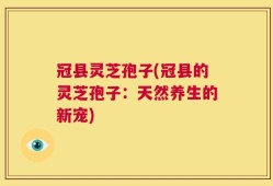 冠县灵芝孢子(冠县的灵芝孢子：天然养生的新宠)