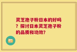 灵芝孢子粉日本的好吗？探讨日本灵芝孢子粉的品质和功效？