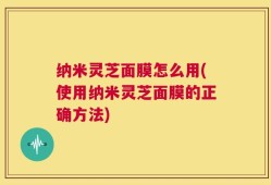 纳米灵芝面膜怎么用(使用纳米灵芝面膜的正确方法)