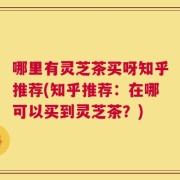 哪里有灵芝茶买呀知乎推荐(知乎推荐：在哪可以买到灵芝茶？)