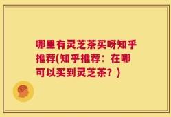 哪里有灵芝茶买呀知乎推荐(知乎推荐：在哪可以买到灵芝茶？)