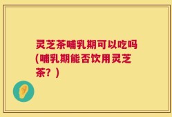 灵芝茶哺乳期可以吃吗(哺乳期能否饮用灵芝茶？)