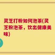 灵芝打粉如何泡茶(灵芝粉泡茶，饮出健康美味)