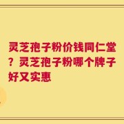灵芝孢子粉价钱同仁堂？灵芝孢子粉哪个牌子好又实惠