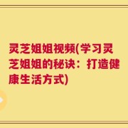 灵芝姐姐视频(学习灵芝姐姐的秘诀：打造健康生活方式)