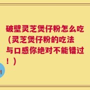 破壁灵芝煲仔粉怎么吃 (灵芝煲仔粉的吃法与口感你绝对不能错过！)