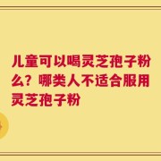 儿童可以喝灵芝孢子粉么？哪类人不适合服用灵芝孢子粉