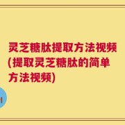 灵芝糖肽提取方法视频(提取灵芝糖肽的简单方法视频)