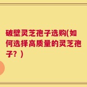 破壁灵芝孢子选购(如何选择高质量的灵芝孢子？)