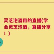 灵芝泡酒用的直播(学会灵芝泡酒，直播分享！)