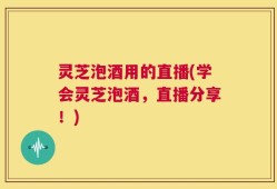 灵芝泡酒用的直播(学会灵芝泡酒，直播分享！)