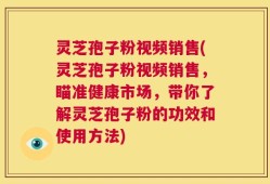 灵芝孢子粉视频销售(灵芝孢子粉视频销售，瞄准健康市场，带你了解灵芝孢子粉的功效和使用方法)