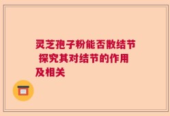 灵芝孢子粉能否散结节 探究其对结节的作用及相关