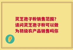 灵芝孢子粉销售范围？请问灵芝孢子粉可以做为初级农产品销售吗你