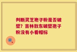 判断灵芝袍子粉是否破壁？吉林敖东破壁孢子粉没有小看帽标