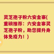 灵芝孢子粉六安金寨(重磅推荐：六安金寨灵芝孢子粉，助您提升身体免疫力！)