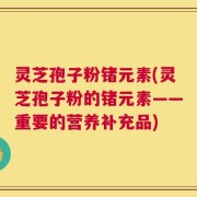 灵芝孢子粉锗元素(灵芝孢子粉的锗元素——重要的营养补充品)