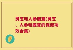 灵芝和人参鹿茸(灵芝、人参和鹿茸的保健功效合集)