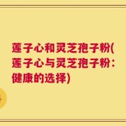 莲子心和灵芝孢子粉(莲子心与灵芝孢子粉：健康的选择)