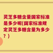 灵芝多糖含量国家标准是多少呢(国家标准规定灵芝多糖含量为多少？)
