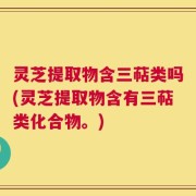 灵芝提取物含三萜类吗(灵芝提取物含有三萜类化合物。)