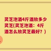 灵芝泡酒4斤酒放多少灵芝(灵芝泡酒：4斤酒怎么放灵芝最好？)