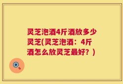 灵芝泡酒4斤酒放多少灵芝(灵芝泡酒：4斤酒怎么放灵芝最好？)